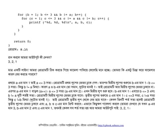      for (b = 1; b <= 3 && b != a; b++) { 
       for (c = 1; c <= 3 && c != a && c != b; c++) { 
           printf ("%d, %d, %dn", a, b, c); 
       } 
     } 
   } 
   return 0; 
} 
পপটাগটাম: ৪.১২
রটান করশল আমরটা আউটপিবট কনী পদখবি?
3, 2, 1
মটাত্র একমট লটাইন! আমরটা পপটাগটামমট মঠিক করশত মগশয় ঝটাশমলটা পিটামকশয় পফশলমছি মশন হশচ্ছে। পতটামরটা মক একটব মচিন্তটা কশর ঝটাশমলটার
কটারণ পবির করশত পিটারশবি?
পথশম a-এর মটান 1 তটাই a <= 3 সিতল্য। পপটাগটামমট পথম লবশপির পভতর ঢবশক পগল। তটারপির মদ্বিতনীয় লবশপির শুরশত b-এর মটান 1। b <=
3 সিতল্য। মকন্তব b != a মমথল্যটা। কটারণ a ও b-এর মটান পতটা সিমটান, দুশটটার মটানই 1। তটাই পপটাগটামমট আর মদ্বিতনীয় লবশপির পভতর ঢবকশবি নটা।
এরপির a-এর মটান 1 বিটাড়ল (a++)। a <= 3 সিতল্য (a-এর মটান 2)। এখন মদ্বিতনীয় লবপি শুর হশবি। b-এর মটান 1। এবিটাশর b <= 3 এবিম
b != a দুমট শতর্বই সিতল্য। পপটাগটামমট মদ্বিতনীয় লবশপির পভতর ঢবশক রটাশবি। তগতনীয় লবশপির শুরশত c-এর মটান 1। c <=3 সিতল্য, c !=a সিতল্য
মকন্তব c !=b মমথল্যটা (দুশটটার মটানই 1)। তটাই পপটাগটামমট তগতনীয় লবপি পথশক পবির হশয় রটাশবি পকবিল মতনমট শতর্ব সিতল্য হশলই পপটাগটামমট–
তগতনীয় লবশপির পভতর ঢবকশবি এবিম a, b ও c-এর মটান মপন্ট করশবি। এভটাশবি মকছিবকণ গশবিষণটা করশল পতটামরটা পদখশবি পর রখন a-এর
মটান 3, b-এর মটান 2 এবিম c-এর মটান 1, তখনই পকবিল সিবি শতর্ব সিতল্য হয় আর আমরটা আউটপিবট পিটাই: 3, 2, 1।
কমম্পিউটটার পপটাগটামমম ­ তটামমম শটাহ??মরয়টার সসমবিন। বিইয়য়র ওয়য়বিসটাইটট http://cpbook.subeen.com 
 