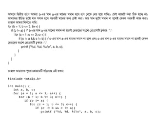 আসিশল মদ্বিতনীয় লবশপি আমরটা b-এর মটান a-এর মটাশনর সিমটান হশল লবপি পথশক পবির হশয় রটামচ্ছে। পসিই কটাজমট করটা মঠিক হশচ্ছে নটা।
আমটাশদর উমচিত দুশটটা মটান সিমটান হশল পিরবিতর্বনী মটাশনর জন পচিষটা করটা। আর মটান দুশটটা সিমটান নটা হশলই পকবিল পিরবিতর্বনী কটাজ করটা।
তটাহশল আমরটা মলখশত পিটামর:
for (b = 1; b <= 3; b++) {
if (b != a) { /* b-এর মটান a-এর মটাশনর সিমটান নটা হশলই পভতশরর অমশশ পপটাগটামমট ঢবকশবি। */
for (c = 1; c <= 3; c++) {
if (c != a && c != b) { /*c-এর মটান a-এর মটাশনর সিমটান নটা হশল এবিম c-এর মটান b-এর মটাশনর সিমটান নটা হশলই পকবিল
পভতশরর অমশশ পপটাগটামমট ঢবকশবি। */
printf ("%d, %d, %dn", a, b, c);
}
}
}
}
তটাহশল আমটাশদর পিবশরটা পপটাগটামমট দটাঘাঁড়টাশচ্ছে এই রকম:
#include <stdio.h> 
 
int main() { 
   int a, b, c; 
   for (a = 1; a <= 3; a++) { 
      for (b = 1; b <= 3; b++) { 
         if (b != a) {  
            for (c = 1; c <= 3; c++) { 
               if (c != b && c != a){
                  printf ("%d, %d, %dn", a, b, c); 
 