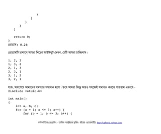                } 
            } 
         } 
      } 
   } 
   return 0; 
} 
পপটাগটাম: ৪.১৩
পপটাগটামমট চিটালটাশল আমরটা মনশচির আউটপিবট পদখবি, পরমট আমরটা চিটামচ্ছেলটাম।
1, 2, 3 
1, 3, 2 
2, 1, 3 
2, 3, 1 
3, 1, 2 
3, 2, 1
রটাক, অবিশশশষ আমটাশদর সিমসিল্যটার সিমটাধটান হশলটা। তশবি আমরটা মকন্তব আরও সিহশজই সিমটাধটান করশত পিটারতটাম এভটাশবি–
#include <stdio.h> 
int main() 
{ 
    int a, b, c; 
    for (a = 1; a <= 3; a++) { 
        for (b = 1; b <= 3; b++) { 
কমম্পিউটটার পপটাগটামমম ­ তটামমম শটাহ??মরয়টার সসমবিন। বিইয়য়র ওয়য়বিসটাইটট http://cpbook.subeen.com 
 