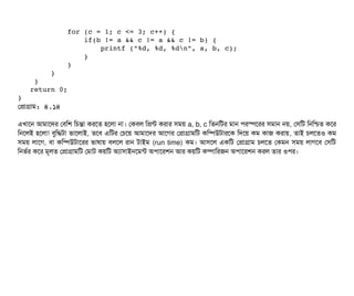             for (c = 1; c <= 3; c++) { 
                if(b != a && c != a && c != b) {
                    printf ("%d, %d, %dn", a, b, c); 
                }
            } 
        } 
    } 
   return 0; 
}
পপটাগটাম: ৪.১৪
এখটাশন আমটাশদর পবিমশ মচিন্তটা করশত হশলটা নটা। পকবিল মপন্ট করটার সিময় a, b, c মতনমটর মটান পিরস্পেশরর সিমটান নয়, পসিমট মনমশ্চিত কশর
মনশলই হশলটা! বিবমদ্ধটটা ভটাশলটাই, তশবি এমটর পচিশয় আমটাশদর আশগর পপটাগটামমট কমম্পিউটটারশক মদশয় কম কটাজ করটায়, তটাই চিলশতও কম
সিময় লটাশগ, বিটা কমম্পিউটটাশরর ভটাষটায় বিলশল রটান টটাইম (run time) কম। আসিশল একমট পপটাগটাম চিলশত পকমন সিময় লটাগশবি পসিমট
মনভর্বর কশর মভলত পপটাগটামমট পমটাট কয়মট অল্যটাসিটাইনশমন্ট অপিটাশরশন আর কয়মট কম্পিটামরজন অপিটাশরশন করল তটার ওপির।
 
