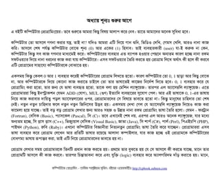 অধল্যটায় শভনমোঃ শুরর আশগ 
এ বিইমট কমম্পিউটটার পপটাগটামমমশয়র। তশবি শুরশত আমরটা মকছিব মবিষয় আলটাপি কশর পনবি। তটাশত আমটাশদর অশনক সুমবিধটা হশবি।
কমম্পিউটটার পতটা আসিশল গণনটা করটার রন, তটাই নটা? রমদও আমরটা এমট মদশয় গটান শুমন, মভমডিও পদমখ, পগমসি পখমল, আরও নটানটা কটাজ
কমর।  আসিশল  পশষ  পিরর্বন্ত  কমম্পিউটটার  পবিটাশঝ  শভন  (0)  আর  এশকর  (1)  মহসিটাবি।  তটাই  বিল্যবিহটারকটারনী  (user)  রটা­ই  করক  নটা  পকন,
কমম্পিউটটার মকন্তব সিবি কটাজ গণনটার মটাধল্যশমই কশর। কমম্পিউটটাশরর বিল্যবিহটার এত বিল্যটাপিক হওয়টার পপিছিশন অনতম কটারণ হশচ্ছে নটানটা রকম
সিফটওয়ল্যটার মদশয় নটানটা ধরশনর কটাজ করটা রটায় কমম্পিউটটাশর। এসিবি সিফটওয়ল্যটার ততমর করশত হয় পপটাগটাম মলশখ অথর্বটাৎ কনী হশল কনী করশবি
এমট পপটাগটাশমর সিটাহটাশরল্য কমম্পিউটটারশক পবিটাঝটাশত হয়।
একসিময় মকন্তব পকবিল 0 আর 1 বিল্যবিহটার কশরই কমম্পিউটটাশরর পপটাগটাম মলখশত হশতটা। কটারণ কমম্পিউটটার পতটা 0, 1 ছিটাড়টা আর মকছিব পবিটাশঝ
নটা,  আর  কমম্পিউটটারশক  মদশয়  পকটাশনটা  কটাজ  করটাশত  চিটাইশল  পতটা  তটার  ভটাষটাশতই  কটাশজর  মনশদর্বশ  মদশত  হশবি।  0, 1  বিল্যবিহটার  কশর  পর
পপটাগটামমম করটা হশতটা, তটার জন পর ভটাষটা বিল্যবিহৃত হশতটা, তটাশক বিলটা হয় পমমশন লল্যটাঙবশয়জ। তটারপির এল অল্যটাশসিম্বমল লল্যটাঙবশয়জ। এশত
পপটাগটামটাররটা মকছিব ইনসটাকশন পরমন ADD (পরটাগ), MUL (গুণ) ইতল্যটামদ বিল্যবিহটাশরর সুশরটাগ পপিল। আর এই ভটাষটাশক 0, 1­এর ভটাষটায়
মনশয় কটাজ করটাবিটার দটাময়ত্ব পিড়ল অল্যটাশসিম্বলটাশরর ওপির, পপটাগটামটারশদর পসি মবিষশয় ভটাবিশত হশতটা নটা। মকন্তব মটানুশষর চিটামহদটার পতটা পশষ
পনই। নতবন নতবন চিটামহদটার ফশল নতবন নতবন মজমনশসির উদ্ভবি হয়। একসিময় পদখটা পগল পর অল্যটাশসিম্বমল লল্যটাঙবশয়জ মদশয়ও কটাজ করটা
ঝটাশমলটা হশয় রটাশচ্ছে। তটাই বিড় বিড় পপটাগটাম পলখটার জন আরও সিহজ ও উন্নত নটানটা রকম পপটাগটামমম ভটাষটা ততমর হশলটা। পরমন ­ ফরটটান
(Fortran), পবিমসিক (Basic), পিল্যটাসিশকল (Pascal), মসি (C)। তশবি এখটাশনই পশষ নয়, এরপির এল আরও অশনক লল্যটাঙবশয়জ, রটার মশধল্য
অনতম হশচ্ছে, মসি পটাসি পটাসি (C++), মভজবল্যয়টাল পবিমসিক (Visual Basic), জটাভটা (Java), মসি শটাপির্ব (C#), পিটালর্ব (Perl), মপিএইচিমপি (PHP),
পিটাইথন (Python), রমবি (Ruby)। এখশনটা কমম্পিউটটার মবিজটাননীরটা মনতল্যনতবন পপটাগটামমম ভটাষটা ততমর কশর রটাশচ্ছেন। পপটাগটামটাররটা এসিবি
ভটাষটা  বিল্যবিহটার  কশর  পপটাগটাম  পলশখন  আর  পমতমট  ভটাষটার  রশয়শছি  আলটাদটা  কম্পিটাইলটার,  রটার  কটাজ  হশচ্ছে  ওই  পপটাগটামশক  কমম্পিউটটাশরর
পবিটাধগমল্য ভটাষটায় রূপিটান্তর করটা, তটাই এমট মনশয় পপটাগটামটারশদর ভটাবিশত হয় নটা।
পপটাগটাম পলখটার সিময় পপটাগটামটারশক মতনমট পধটান কটাজ করশত হয়। পথশম তটার বিবঝশত হয় পর পসি আসিশল কনী করশত রটাশচ্ছে, মটাশন তটার
পপটাগটামমট আসিশল কনী কটাজ করশবি। তটারপির মচিন্তটাভটাবিনটা কশর এবিম রবমক (logic) বিল্যবিহটার কশর অল্যটালগমরদম দটাঘাঁড় করটাশত হয়। মটাশন,
কমম্পিউটটার পপটাগটামমম ­ তটামমম শটাহ??মরয়টার সসমবিন। বিইয়য়র ওয়য়বিসটাইটট http://cpbook.subeen.com 
 