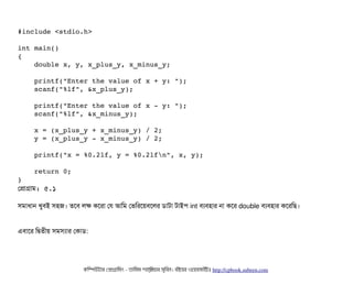 #include <stdio.h>
int main()
{
    double x, y, x_plus_y, x_minus_y;
    printf("Enter the value of x + y: ");
    scanf("%lf", &x_plus_y);
    printf("Enter the value of x ­ y: ");
    scanf("%lf", &x_minus_y);
    x = (x_plus_y + x_minus_y) / 2;
    y = (x_plus_y ­ x_minus_y) / 2;
    printf("x = %0.2lf, y = %0.2lfn", x, y);
    return 0;
}
পপটাগটাম: ৫.১
সিমটাধটান খববিই সিহজ। তশবি লক কশরটা পর আমম পভমরশয়বিশলর ডিটাটটা টটাইপি int বিল্যবিহটার নটা কশর double বিল্যবিহটার কশরমছি।
এবিটাশর মদ্বিতনীয় সিমসিল্যটার পকটাডি:
কমম্পিউটটার পপটাগটামমম ­ তটামমম শটাহ??মরয়টার সসমবিন। বিইয়য়র ওয়য়বিসটাইটট http://cpbook.subeen.com 
 