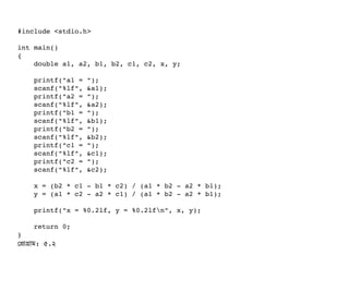 #include <stdio.h>
int main()
{
    double a1, a2, b1, b2, c1, c2, x, y;
    printf("a1 = ");
    scanf("%lf", &a1);
    printf("a2 = ");
    scanf("%lf", &a2);
    printf("b1 = ");
    scanf("%lf", &b1);
    printf("b2 = ");
    scanf("%lf", &b2);
    printf("c1 = ");
    scanf("%lf", &c1);
    printf("c2 = ");
    scanf("%lf", &c2);
    x = (b2 * c1 ­ b1 * c2) / (a1 * b2 ­ a2 * b1);
    y = (a1 * c2 ­ a2 * c1) / (a1 * b2 ­ a2 * b1);
    printf("x = %0.2lf, y = %0.2lfn", x, y);
    return 0;
}
পপটাগটাম: ৫.২
 