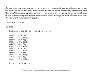 এমটও সিহজ পপটাগটাম! তশবি পতটামরটা পদশখটা (a1 * b2 ­ a2 * b1)­এর মটান আমম দুবিটার পবির কশরমছি (x-এর মটান পবির করটার
সিময়, আবিটার y-এর মটান পবির করটার সিময়)। কটাজমট একবিটাশরই করটা পরত এবিম একবিটাশর করশলই ভটাশলটা, তটাহশল আমটাশদর পপটাগটাম
দুমট গুণ ও একমট মবিশয়টাশগর কটাজ কম করশবি। আবিটার (a1 * b2 ­ a2 * b1)-এর মটান রমদ শভন হয়, তটাহশল একমট ঝটাশমলটা
হশয় রটাশচ্ছে, কটারণ পকটাশনটা মকছিবশক পতটা শভন মদশয় ভটাগ করটা রটায় নটা। তটাই ওই মটানমট শভন হশল আসিশল সিমনীকরশণর পকটাশনটা সিমটাধটান
পনই। এবিটার পপটাগটামমট আরও ভটাশলটাভটাশবি মলশখ পফমল।
#include <stdio.h>
int main()
{
    double a1, a2, b1, b2, c1, c2, d, x, y;
    printf("a1 = ");
    scanf("%lf", &a1);
    printf("a2 = ");
    scanf("%lf", &a2);
    printf("b1 = ");
    scanf("%lf", &b1);
    printf("b2 = ");
    scanf("%lf", &b2);
    printf("c1 = ");
    scanf("%lf", &c1);
    printf("c2 = ");
    scanf("%lf", &c2);
    d = a1 * b2 ­ a2 * b1;
কমম্পিউটটার পপটাগটামমম ­ তটামমম শটাহ??মরয়টার সসমবিন। বিইয়য়র ওয়য়বিসটাইটট http://cpbook.subeen.com 
 