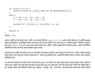     if ((int) d == 0) {
        printf("Value of x and y can not be determined.n");
    }
    else {
        x = (b2 * c1 ­ b1 * c2) / d;
        y = (a1 * c2 ­ a2 * c1) / d;
        printf("x = %0.2lf, y = %0.2lfn", x, y);
    }
    return 0;
}
পপটাগটাম: ৫.৩
এখটাশন একমট বিল্যটাপিটার পখয়টাল কশরটা। আমম if-এর পভতর মলশখমছি (int) d == 0। এখটাশন আমম পথশম d (রটা একমট double
টটাইশপির পভমরশয়বিল)-পক ইমন্টজটাশর টটাইপি কটাস্ট কশর তটারপির তটার মটানমট 0-এর সিমটান মক নটা তটা পিরনীকটা কশরমছি। পিরনীকটাটটা এভটাশবিও
করটা পরত: if (d == 0.0) তশবি এশত মটাশঝ মটাশঝ ঝটাশমলটা হয়, পফটামটম পিশয়ন্ট-সিমকটান্ত মহসিটাবি-মনকটাশশর জন। পতটামরটা কমম্পিউটটার
আমকর্বশটকচিটার মনশয় পলখটাপিড়টা করশল মবিষয়টটা বিবঝশত পিটারশবি।
পতটামটাশদর মশন একমট পশ আসিশত পিটাশর পর এই সিহজ সিমসিল্যটাগুশলটা পপটাগটামমম কশর সিমটাধটান কশর কনী লটাভ? আসিশল একবিটার পপটাগটাম
মলশখ পফলটার পিশর মকন্তব আর সিমটাধটান করশত হয় নটা। তটারপির শুধব ইনপিবট পদশবি, পপটাগটামমট মনশজই সিমসিল্যটার সিমটাধটান কশর পতটামটাশক
আউটপিবট পদশবি।
৩) আমম রমদ পতটামটাশক দশ হটাজটার টটাকটা ঋণ মদই 35% সুশদ এবিম টটাকটাটটা পিটাঘাঁচি বিছির সিমশয়র মশধল্য পতটামটাশক সুশদ-আসিশল পিমরশশটাধ
করশত বিমল, তটাহশল পিটাঘাঁচি বিছিশর পমটাট কত টটাকটা পতটামটার মদশত হশবি এবিম পমত মটাশসি কত টটাকটা মদশত হশবি? ঋণটটা রমদ জমটল মকছিব নটা
হয়, তটাহশল পতটামটার পমটাট পিমরশশটাধ করশত হশবি 10000 + 10000 * 35 / 100 টটাকটা। এই সিহজ-সিরল ঋশণর জন একমট পপটাগটাম
 
