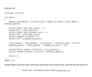 মলশখ পফলটা রটাক:
#include <stdio.h>
int main()
{
    double loan_amount, interest_rate, number_of_years, total_amount, 
monthly_amount;
    printf("Enter the loan amount: ");
    scanf("%lf", &loan_amount);
    printf("Enter the interest rate: ");
    scanf("%lf", &interest_rate);
    printf("Number of years: ");
    scanf("%lf", &number_of_years);
    total_amount = loan_amount + loan_amount * interest_rate / 100.00;
    monthly_amount = total_amount / (number_of_years * 12);
    printf("Total amount: %0.2lfn", total_amount);
    printf("Monthly amount: %0.2lfn", monthly_amount);
    return 0;
}
পপটাগটাম: ৫.৪
আমটাশদর ফমবর্বলটাশত একটব সিমসিল্যটা আশছি। আসিশল 35% সুদ মদশত হশল পসিটটা বিটাৎসিমরক সুদ হশবি। অথর্বটাৎ পমত বিছির পমটাট ঋশণর উপির
কমম্পিউটটার পপটাগটামমম ­ তটামমম শটাহ??মরয়টার সসমবিন। বিইয়য়র ওয়য়বিসটাইটট http://cpbook.subeen.com 
 