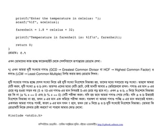     printf("Enter the temperature in celsius: ");
    scanf("%lf", &celsius);
    farenheit = 1.8 * celsius + 32;
    printf("Temperature in farenheit is: %lfn", farenheit);
    return 0;
}
পপটাগটাম: ৫.৭
এখন পতটামটাশদর কটাজ হশচ্ছে ফটাশরনহটাইট পথশক পসিলমসিয়টাশসি রূপিটান্তশরর পপটাগটাম পলখটা।
৭) এখন আমরটা দুমট সিমখল্যটার গসিটাগু (GCD Greatest Common Divisor→ বিটা HCF Highest Common Factor)→ ও
লসিটাগু (LCM Least Common Multiple)→ মনণর্বয় করটার জন পপটাগটাম মলখবি।
দুমট সিমখল্যটার গসিটাগু হশচ্ছে পরসিবি সিমখল্যটা মদশয় ওই দুমট সিমখল্যটা মনমোঃশশশষ মবিভটাজল্য হয়, তটাশদর মশধল্য সিবিশচিশয় বিড় সিমখল্যটা। তটাহশল আমরটা
পরমট করবি, দুমট সিমখল্যটা a ও b পনবি। তটারপির এশদর মশধল্য পরমট পছিটাট, পসিই মটানমট আবিটার x পভমরশয়বিশল রটাখবি। গসিটাগু এর মটান x-এর
পচিশয় বিড় হওয়টা সিমবি নয় (5 ও 10-এর গসিটাগু-এর মটান মনশ্চিয়ই 5-এর পচিশয় বিড় হশবি নটা)। এখন a ও b, x মদশয় মনমোঃশশশষ মবিভটাজল্য
হয় মক নটা (a % x == 0 এবিম b % x == 0) পসিমট পিরনীকটা করবি। রমদ হয় তশবি আমরটা গসিটাগু পপিশয় পগমছি। রমদ a ও b উভশয়ই
মনমোঃশশশষ মবিভটাজল্য নটা হয়, তখন x-এর মটান এক কমমশয় পিরনীকটা করবি। রতকণ নটা আমরটা গসিটাগু পিটামচ্ছে x-এর মটান কমটাশতই থটাকবি।
একসিময় আমরটা গসিটাগু পিটাবিই, কটারণ x-এর মটান রখন 1 হশবি, তখন পতটা x মদশয় a ও b দুমট সিমখল্যটাই মনমোঃশশশষ মবিভটাজল্য। পতটামরটা মক
পপটাগটামমট মনশজ পলখটার পচিষটা করশবি? নটা পিটারশল আমটার পকটাডি পদশখটা:
#include <stdio.h>
কমম্পিউটটার পপটাগটামমম ­ তটামমম শটাহ??মরয়টার সসমবিন। বিইয়য়র ওয়য়বিসটাইটট http://cpbook.subeen.com 
 