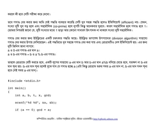করশল কনী হশবি পসিমট পিরনীকটা কশর পদশখটা।
তশবি গসিটাগু পবির করটার জন আমম পরই পিদ্ধমত বিল্যবিহটার কশরমছি পসিমট খববি সিহজ পিদ্ধমত হশলও ইমফমশশয়ন্ট (efficient) নয়। পরমন,
সিমখল্যটা দুমট খববি বিড় হশল এবিম সিহশমদৌমলক (co-prime) হশল লবপিমট মকন্তব অশনকবিটার ঘবরশবি। কটারণ সিহশমদৌমলক হশল গসিটাগু হশবি 1।
পতটামরটা মনশ্চিয়ই জটাশনটা পর, দুমট সিমখল্যটার মশধল্য 1 ছিটাড়টা আর পকটাশনটা সিটাধটারণ উৎপিটাদক নটা থটাকশল সিমখল্যটা দুমট সিহশমদৌমলক।
গসিটাগু পবির করটার জন ইউমকশডির একমট চিমৎকটার পিদ্ধমত আশছি। ইউমকডি ভটাগশশষ উপিপিটাশদল্যর (division algorithm) সিটাহটাশরল্য
গসিটাগু পবির করটার উপিটায় পদমখশয়শছিন। এই পিদ্ধমতশত খববি সিহশজ গসিটাগু পবির করটা রটায় এবিম পপটাগটামমটও পবিশ ইমফমসিশয়ন্ট হয়। এর জন
দুমট মজমনসি জটানটা লটাগশবি:
a ও 0-এর গসিটাগু-এর মটান a।
a ও b-এর গসিটাগু = b ও a % b-এর গসিটাগু।
তটাহশল পপটাগটাশম পরমট করশত হশবি, একমট লবশপির সিটাহটাশরল্য a-এর মটান b আর b-এর মটান a%b বিমসিশয় পরশত হশবি, রতকণ নটা b-এর
মটান শভন হয়। b-এর মটান শভন হশলই বিবশঝ রটাবি পর গসিটাগু হশচ্ছে a (এটটা মকন্তব পপটাগটাম শুরর সিময় a-এর মটান নটা, b-এর মটান রখন শভন
হশবি পসিই সিময় a-এর মটান)।
#include <stdio.h>
int main()
{
    int a, b, t, x, gcd;
    scanf("%d %d", &a, &b);
    if (a == 0) gcd = a;
কমম্পিউটটার পপটাগটামমম ­ তটামমম শটাহ??মরয়টার সসমবিন। বিইয়য়র ওয়য়বিসটাইটট http://cpbook.subeen.com 
 