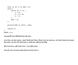     else if (b == 0) gcd = b;
    else {
        while (b != 0) {
            t = b;
            b = a % b;
            a = t;
        }
        gcd = a;
    }
    printf("GCD is %dn", gcd);
    return 0;
}
পপটাগটাম: ৫.৯
এই পপটাগটামমট আরও ইমফমশশয়ন্ট করটার পচিষটা কশরটা।
এবিটার লসিটাগু পবির করটার পপটাগটাম। পতটামরটা মনশ্চিয়ই স্কবশল মশশখছি, কনীভটাশবি লসিটাগু পবির করশত হয়। পসিই পিদ্ধমত অবিলম্বন কশর পপটাগটাম
মলশখ পফশলটা। আর রটারটা পসিই পিদ্ধমত জটাশনটা নটা, তটাশদর জন একমট সিভত্র বিশল মদমচ্ছে।
দুমট সিমখল্যটার লসিটাগু x দুমট সিমখল্যটার গসিটাগু = সিমখল্যটা দুমটর গুণফল।
আশটা কমর, লসিটাগু পবির করটার পপটাগটাম মলখশত আর সিমসিল্যটা হশবি নটা।
 