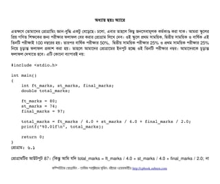 অধল্যটায় ছিয়মোঃ অল্যটাশর
এতকশণ পতটামটাশদর পপটাগটামমম জটান-বিবমদ্ধ একটব পবিশড়শছি। চিশলটা, এবিটার তটাহশল মকছিব জনশসিবিটামভলক কমর্বকটাণ করটা রটাক। আমরটা স্কবশলর
মপয় গমণত মশকশকর জন পিরনীকটার ফলটাফল পবির করটার পপটাগটাম মলশখ পদবি। ওই স্কবশল পথম সিটামময়ক, মদ্বিতনীয় সিটামময়ক ও বিটামষর্বক এই
মতনমট পিরনীকটাই 100 নম্বশরর হয়। তটারপির বিটামষর্বক পিরনীকটার 50%, মদ্বিতনীয় সিটামময়ক পিরনীকটার 25% ও পথম সিটামময়ক পিরনীকটার 25%
মনশয় চিভড়টান্ত ফলটাফল পকটাশ করটা হয়। তটাহশল আমটাশদর পপটাগটাশমর ইনপিবট হশচ্ছে ওই মতনমট পিরনীকটার নম্বর। আমটাশদরশক চিভড়টান্ত
ফলটাফল পদখটাশত হশবি। এমট পকটাশনটা বিল্যটাপিটারই নয়:
#include <stdio.h> 
int main() 
{ 
    int ft_marks, st_marks, final_marks; 
    double total_marks; 
    
    ft_marks = 80; 
    st_marks = 74; 
    final_marks = 97; 
    total_marks = ft_marks / 4.0 + st_marks / 4.0 + final_marks / 2.0; 
    printf("%0.0lfn", total_marks); 
    
    return 0; 
}
পপটাগটাম: ৬.১
পপটাগটামমটর আউটপিবট 87। (মকন্তব আমম রমদ total_marks = ft_marks / 4.0 + st_marks / 4.0 + final_marks / 2.0; নটা
কমম্পিউটটার পপটাগটামমম ­ তটামমম শটাহ??মরয়টার সসমবিন। বিইয়য়র ওয়য়বিসটাইটট http://cpbook.subeen.com 
 