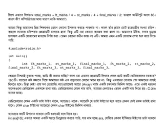 মলশখ এভটাশবি মলখতটাম total_marks = ft_marks / 4 + st_marks / 4 + final_marks / 2; তটাহশল আউটপিবট আশসি 86।
কটারণ কনী? কমম্পিউটটাশরর মটাথটা খটারটাপি নটামক আমটার?)
আমরটা মকন্তব আমটাশদর মপয় মশকশকর পতমন পকটাশনটা উপিকটার করশত পিটারলটাম নটা। কটারণ তটাঘাঁর কটাশসি পমটাট ছিটাত্রছিটাত্রনীর সিমখল্যটা চিমলশ।
তটাহশল সিল্যটারশক চিমলশবিটার পপটাগটামমট চিটালটাশত হশবি! মকন্তব এমট পতটা পকটাশনটা কটাশজর কথটা হশলটা নটা। আমটাশদর উমচিত, সিবিটার চিভড়টান্ত
ফলটাফল একমট পপটাগটাশমর মটাধল্যশম মনণর্বয় করটা। পতমন পকটাশনটা কমঠিন কটাজ নয় এমট। আমরটা এমন একমট পপটাগটাম পলখটা শুর কশর মদশত
পিটামর:
#include<stdio.h>
int main()
{
       int   ft_marks_1,   st_marks_1,   final_marks_1,   ft_marks_2,   st_marks_2,
final_marks_2, ft_marks_3, st_marks_3, final_marks_3, 
পতটামরটা মনশ্চিয়ই বিবঝশত পিটারছি, আমম কনী করশত রটামচ্ছে? বিশলটা পতটা এভটাশবি পপটাগটামমট মলখশত পগশল পমটাট কয়মট পভমরশয়বিশলর দরকটার?
160 মট। সিল্যটাশরর কষ কমটাশত মগশয় আমটাশদর কষ এত বিটাড়টাশনটার পকটাশনটা মটাশন হয় নটা। মকন্তব এধরশনর পপটাগটাম পতটা আমটাশদর পটায়ই
মলখশত হশবি। মচিন্তটা পনই! পটায় সিবি পপটাগটামমম লল্যটামগুশয়শজই অল্যটাশর (Array) নটাশম একমট চিমৎকটার মজমনসি আশছি। এশত একই ধরশনর
অশনকগুশলটা পভমরশয়বিল একসিশঙ রটাখটা রটায়। পভমরশয়বিশলর পরমন নটাম রটামখ, অল্যটাশরর পবিলটাশতও পতমন একমট নটাম মদশত হয়। C পতও
অল্যটাশর আশছি।
পভমরশয়বিশলর পরমন একমট ডিটাটটা টটাইপি থটাশক, অল্যটাশররও থটাশক। অল্যটাশরমট পর ডিটাটটা টটাইশপির হশবি তটাশত পকবিল পসিই রকম ডিটাটটাই রটাখটা
রটাশবি। পরমন char টটাইশপির অল্যটাশরশত পকবিল char টটাইশপির মজমনসি থটাকশবি।
অল্যটাশরশত কয়মট উপিটাদটান থটাকশবি পসিমট শুরশতই বিশল মদশত হয়।
int ara[10]; এভটাশবি আমরটা একমট অল্যটাশর মডিশকয়টার করশত পিটামর, রটার নটাম হশচ্ছে ara, পরমটশত পকবিল ইমন্টজটার টটাইশপির ডিটাটটা থটাকশবি
 