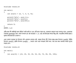 #include <stdio.h> 
int main() 
{    
    int ara[5] = {6, 7, 4, 6, 9}; 
    
    printf("%dn", ara[­1]); 
    printf("%dn", ara[5]); 
    printf("%dn", ara[100]);   
    
    return 0; 
}
পপটাগটাম: ৬.৩
এমটর জন কনী আউটপিবট আসিটা উমচিত? আমম জটামন নটা এবিম এমট জটানটা সিমবি নয়। পরশকটাশনটা ধরশনর সিমখল্যটা আসিশত পিটাশর। এগুশলটাশক
গটারশবিজ (garbage) বিশল। কটারণ আসিশল পতটা ওই অল্যটাশরশত -1, 5, 100 এই ইনশডিক্স বিলশত মকছিব পনই। অল্যটাশরমটর তদঘর্বল্যই হশচ্ছে 5
সুতরটাম ইনশডিক্স হশবি 0 পথশক 4।
এখন পকটাশনটা অল্যটাশরর সিবি উপিটাদটান রমদ একসিশঙ পদখটাশত চিটাই, তটাহশল উপিটায় কনী? উপিটায় হশচ্ছে পথম উপিটাদটান (ara[0]), মদ্বিতনীয়
উপিটাদটান (ara[1]), তগতনীয় উপিটাদটান (ara[2]) … এভটাশবি এশক এশক সিবিগুশলটা মপন্ট করটা। আর তটার জন অবিশল্যই আমরটা লবশপির
সিটাহটারল্য পনবি।
#include <stdio.h> 
int main() 
{ 
    int ara[10] = {10, 20, 30, 40, 50, 60, 70, 80, 90, 100}; 
 