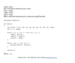 ara[0] = temp;
পথম ও দশম উপিটাদটান অদলবিদল হশয় পগল। তটারপির
temp = ara[8];
ara[8] = ara[1];
ara[1] = temp;
মদ্বিতনীয় ও নবিম উপিটাদটান অদলবিদল হশয় পগল। তটাহশল চিশলটা পপটাগটামমট মলশখ পফমল:
#include <stdio.h> 
int main() 
{ 
    int ara[] = {10, 20, 30, 40, 50, 60, 70, 80, 90, 100};    
    int i, j, temp; 
    
    for(i = 0, j = 9; i < 10; i++, j­­) { 
        temp = ara[j]; 
        ara[j] = ara[i]; 
        ara[i] = temp; 
    }    
        
    for(i = 0; i < 10; i++) { 
        printf("%dn", ara[i]); 
    } 
    
    return 0; 
}
পপটাগটাম: ৬.৬
কমম্পিউটটার পপটাগটামমম ­ তটামমম শটাহ??মরয়টার সসমবিন। বিইয়য়র ওয়য়বিসটাইটট http://cpbook.subeen.com 
 
