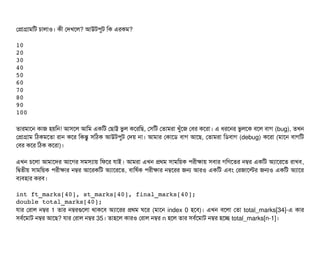 পপটাগটামমট চিটালটাও। কনী পদখশল? আউটপিবট মক এরকম?
10 
20 
30 
40 
50 
60 
70 
80 
90 
100
তটারমটাশন কটাজ হয়মন! আসিশল আমম একমট পছিটাট্ট ভবল কশরমছি, পসিমট পতটামরটা খবঘাঁশজ পবির কশরটা। এ ধরশনর ভবলশক বিশল বিটাগ (bug), তখন
পপটাগটাম মঠিকমশতটা রটান কশর মকন্তব সিমঠিক আউটপিবট পদয় নটা। আমটার পকটাশডি বিটাগ আশছি, পতটামরটা মডিবিটাগ (debug) কশরটা (মটাশন বিটাগমট
পবির কশর মঠিক কশরটা)।
এখন চিশলটা আমটাশদর আশগর সিমসিল্যটায় মফশর রটাই। আমরটা এখন পথম সিটামময়ক পিরনীকটায় সিবিটার গমণশতর নম্বর একমট অল্যটাশরশত রটাখবি,
মদ্বিতনীয় সিটামময়ক পিরনীকটার নম্বর আশরকমট অল্যটাশরশত, বিটামষর্বক পিরনীকটার নম্বশরর জন আরও একমট এবিম পরজটাশলর জনও একমট অল্যটাশর
বিল্যবিহটার করবি।
int ft_marks[40], st_marks[40], final_marks[40]; 
double total_marks[40];
রটার পরটাল নম্বর 1 তটার নম্বরগুশলটা থটাকশবি অল্যটাশরর পথম ঘশর (মটাশন index 0 হশবি)। এখন বিশলটা পতটা total_marks[34]-এ কটার
সিবির্বশমটাট নম্বর আশছি? রটার পরটাল নম্বর 35। তটাহশল কটারও পরটাল নম্বর n হশল তটার সিবির্বশমটাট নম্বর হশচ্ছে total_marks[n-1]।
 