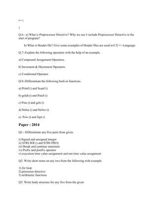 i++;
}
Q.6:- a) What is Preprocessor Directive? Why we use # include Preprocessor Directive in the
start of program?
b) What is Header file? Give some examples of Header files are used in C/C++ Language.
Q.7:-Explain the following operators with the help of an example.
a) Compound Assignment Operators.
b) Increment & Decrement Operators.
c) Conditional Operator.
Q.8:-Differentiate the following built-in functions.
a) Printf () and Scanf ()
b) geleh () and Putch ()
c) Puts () and gels ()
d) Strlen () and Strlwr ()
e) Pow () and Sqrt ()
Paper : 2014
Q1:- Differentiate any five pairs from given.
i) Signed and unsigned integer
ii) STRLWR () and STRUPRO)
iii) Break and continue statement
iv) Prefix and postfix operator
v) execution time value assignment and run time value assignment
Q2: Write short notes on any two from the following with example
1) for loop
2) processor directive
3) arithmetic functions
Q3: Write body structure for any five from the given
 
