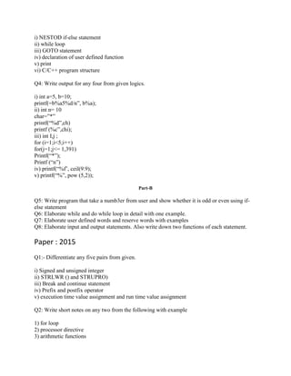 i) NESTOD if-else statement
ii) while loop
iii) GOTO statement
iv) declaration of user defined function
v) print
vi) C/C++ program structure
Q4: Write output for any four from given logics.
i) int a=5, b=10;
printf(=b%a5%d/n”, b%a);
ii) int n= 10
char=”*”
printf(“%d”,ch)
printf (%c”,chi);
iii) int I,j ;
for (i=1;i<5;i++)
for(j=1;j<= 1,391)
Printf(“*”);
Printf (“n”)
iv) printf(“%f’, ceil(9.9);
v) printf(“%”, pow (5,2));
Part-B
Q5: Write program that take a numb3er from user and show whether it is odd or even using if-
else statement
Q6: Elaborate while and do while loop in detail with one example.
Q7: Elaborate user defined words and reserve words with examples
Q8: Elaborate input and output statements. Also write down two functions of each statement.
Paper : 2015
Q1:- Differentiate any five pairs from given.
i) Signed and unsigned integer
ii) STRLWR () and STRUPRO)
iii) Break and continue statement
iv) Prefix and postfix operator
v) execution time value assignment and run time value assignment
Q2: Write short notes on any two from the following with example
1) for loop
2) processor directive
3) arithmetic functions
 