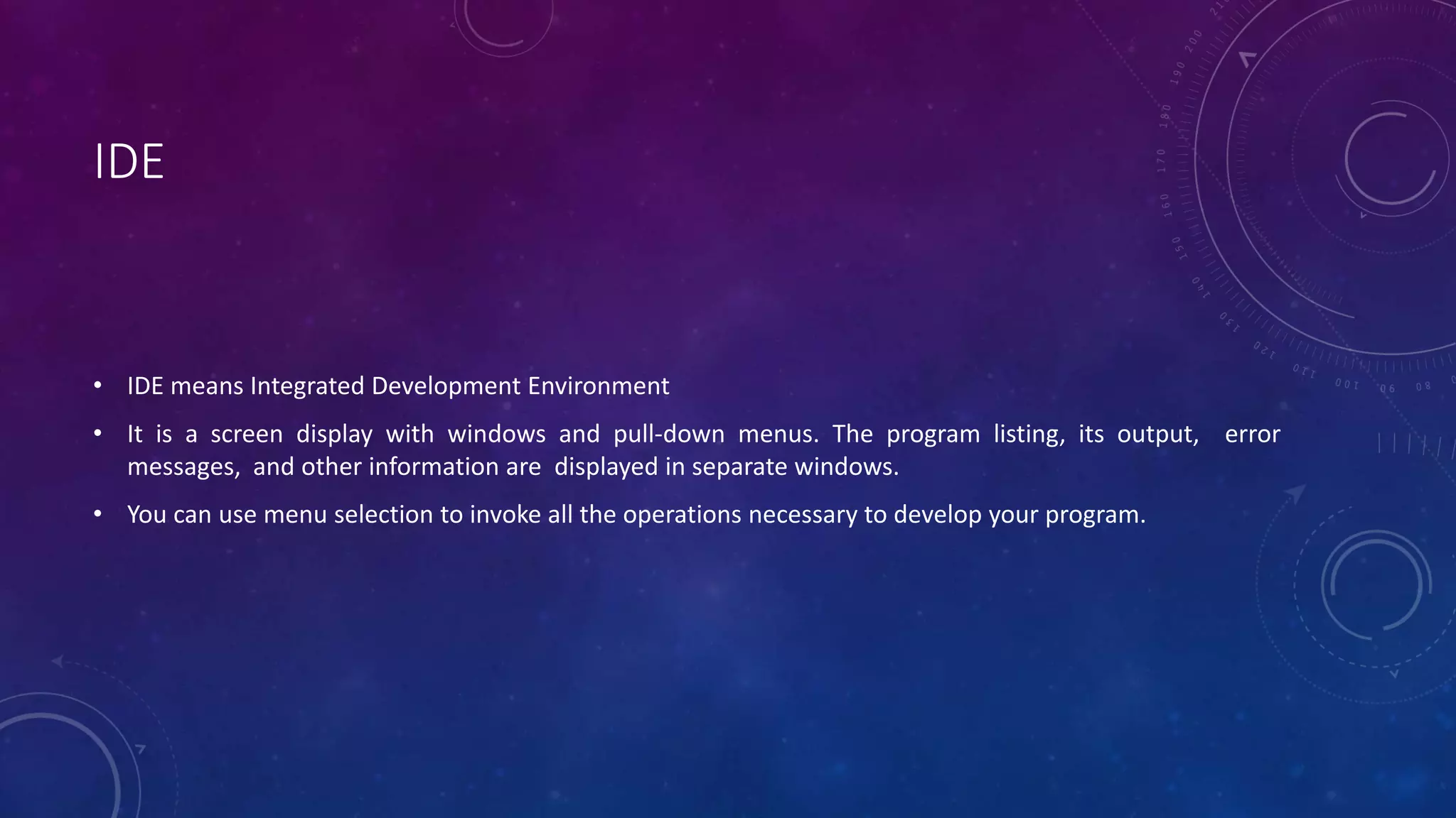 IDE • IDE means Integrated Development Environment • It is a screen display with windows and pull-down menus. The program listing, its output, error messages, and other information are displayed in separate windows. • You can use menu selection to invoke all the operations necessary to develop your program. 