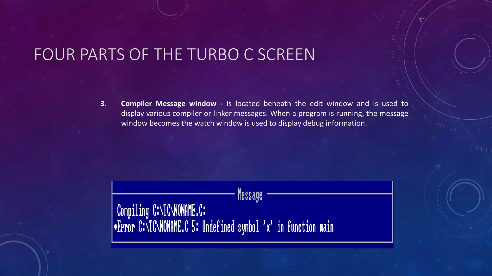 FOUR PARTS OF THE TURBO C SCREEN 3. Compiler Message window - Is located beneath the edit window and is used to display various compiler or linker messages. When a program is running, the message window becomes the watch window is used to display debug information. 