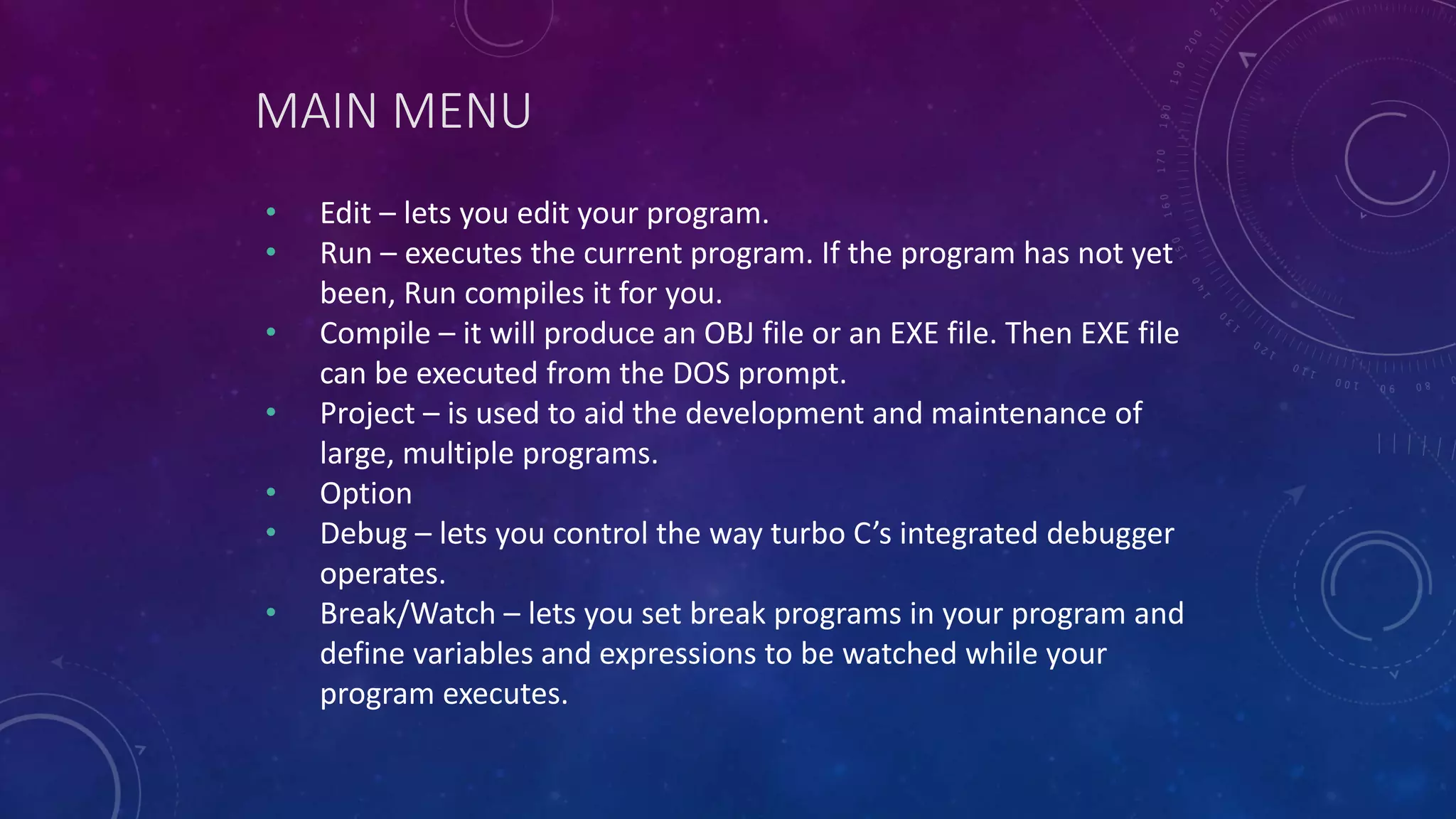 MAIN MENU • Edit – lets you edit your program. • Run – executes the current program. If the program has not yet been, Run compiles it for you. • Compile – it will produce an OBJ file or an EXE file. Then EXE file can be executed from the DOS prompt. • Project – is used to aid the development and maintenance of large, multiple programs. • Option • Debug – lets you control the way turbo C’s integrated debugger operates. • Break/Watch – lets you set break programs in your program and define variables and expressions to be watched while your program executes. 