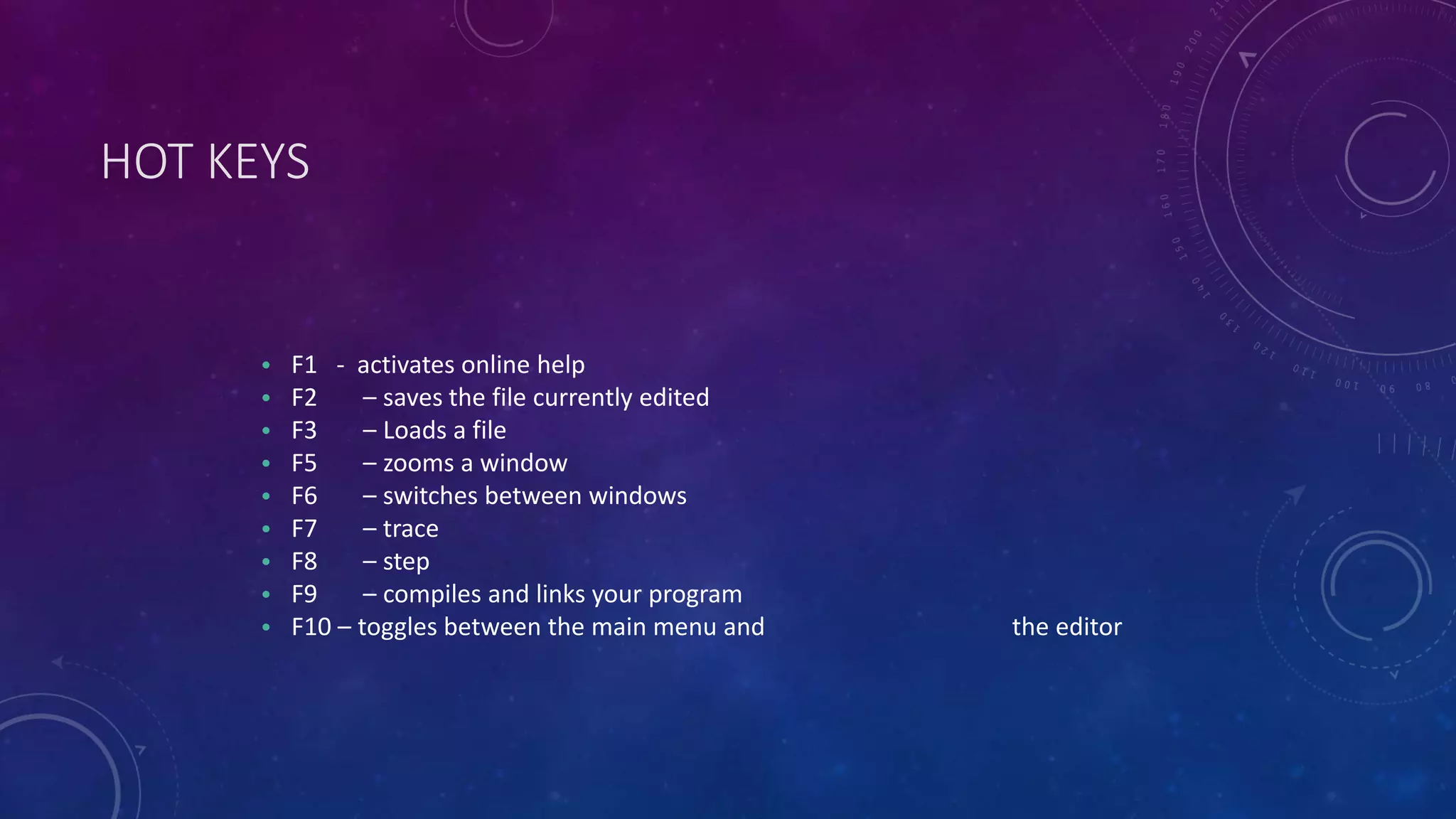 HOT KEYS • F1 - activates online help • F2 – saves the file currently edited • F3 – Loads a file • F5 – zooms a window • F6 – switches between windows • F7 – trace • F8 – step • F9 – compiles and links your program • F10 – toggles between the main menu and the editor 
