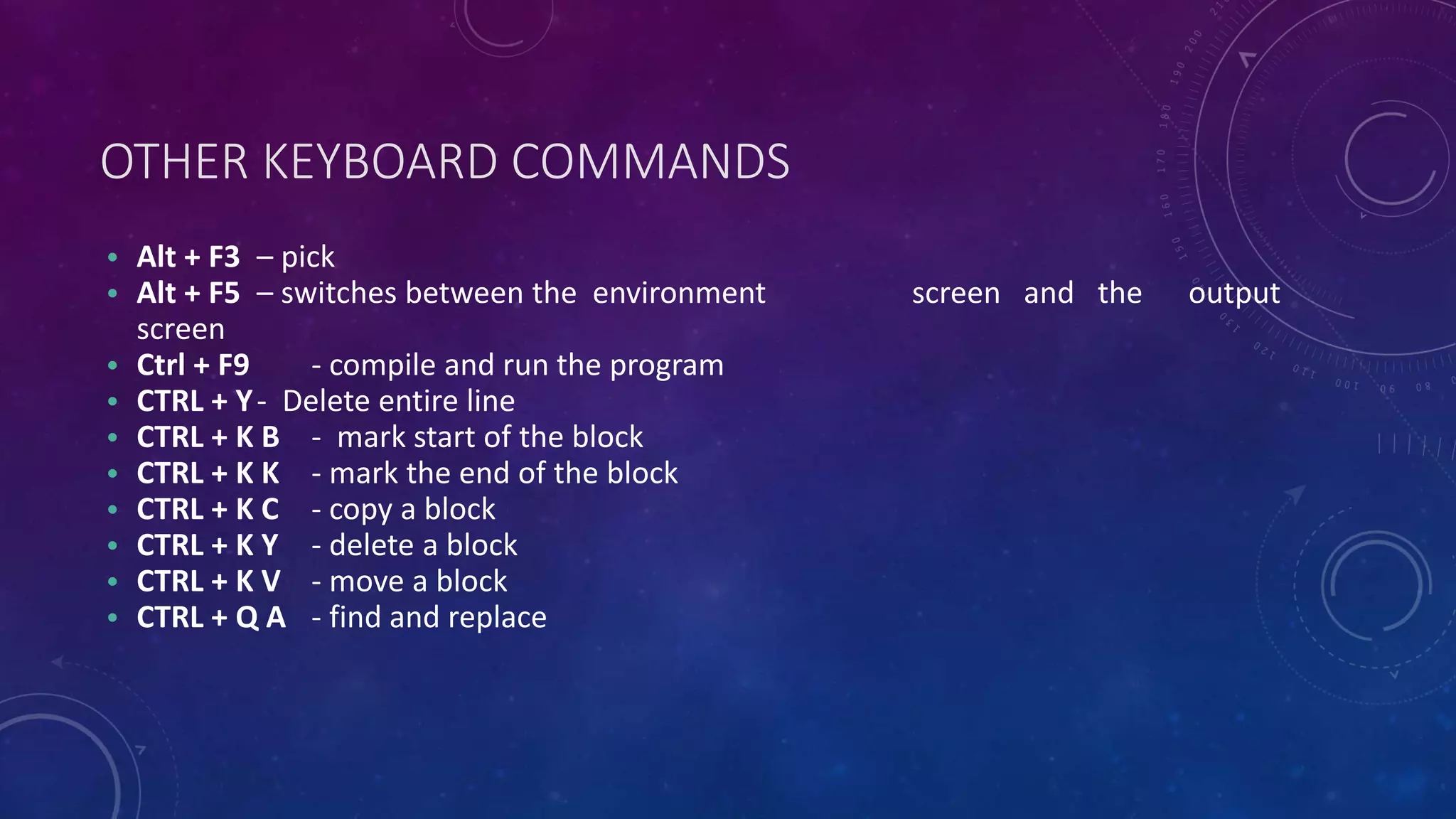 OTHER KEYBOARD COMMANDS • Alt + F3 – pick • Alt + F5 – switches between the environment screen and the output screen • Ctrl + F9 - compile and run the program • CTRL + Y- Delete entire line • CTRL + K B - mark start of the block • CTRL + K K - mark the end of the block • CTRL + K C - copy a block • CTRL + K Y - delete a block • CTRL + K V - move a block • CTRL + Q A - find and replace 