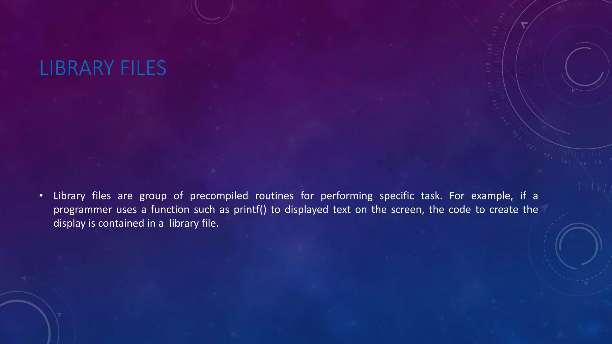 LIBRARY FILES • Library files are group of precompiled routines for performing specific task. For example, if a programmer uses a function such as printf() to displayed text on the screen, the code to create the display is contained in a library file. 