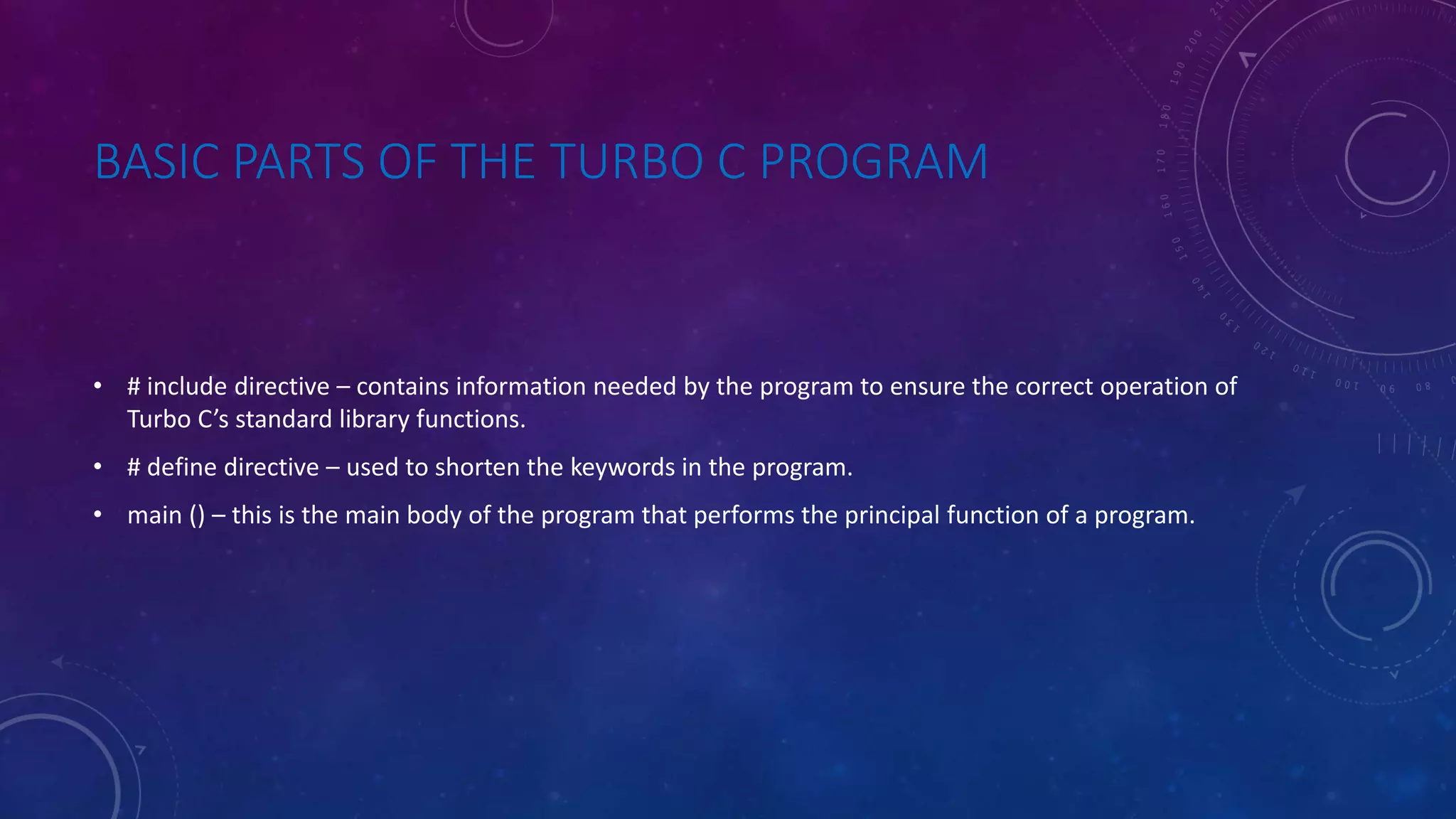 BASIC PARTS OF THE TURBO C PROGRAM • # include directive – contains information needed by the program to ensure the correct operation of Turbo C’s standard library functions. • # define directive – used to shorten the keywords in the program. • main () – this is the main body of the program that performs the principal function of a program. 