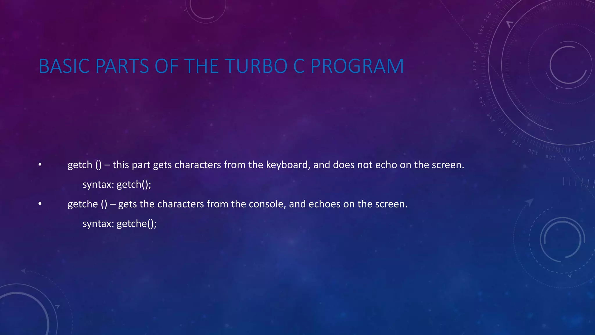 BASIC PARTS OF THE TURBO C PROGRAM • getch () – this part gets characters from the keyboard, and does not echo on the screen. syntax: getch(); • getche () – gets the characters from the console, and echoes on the screen. syntax: getche(); 