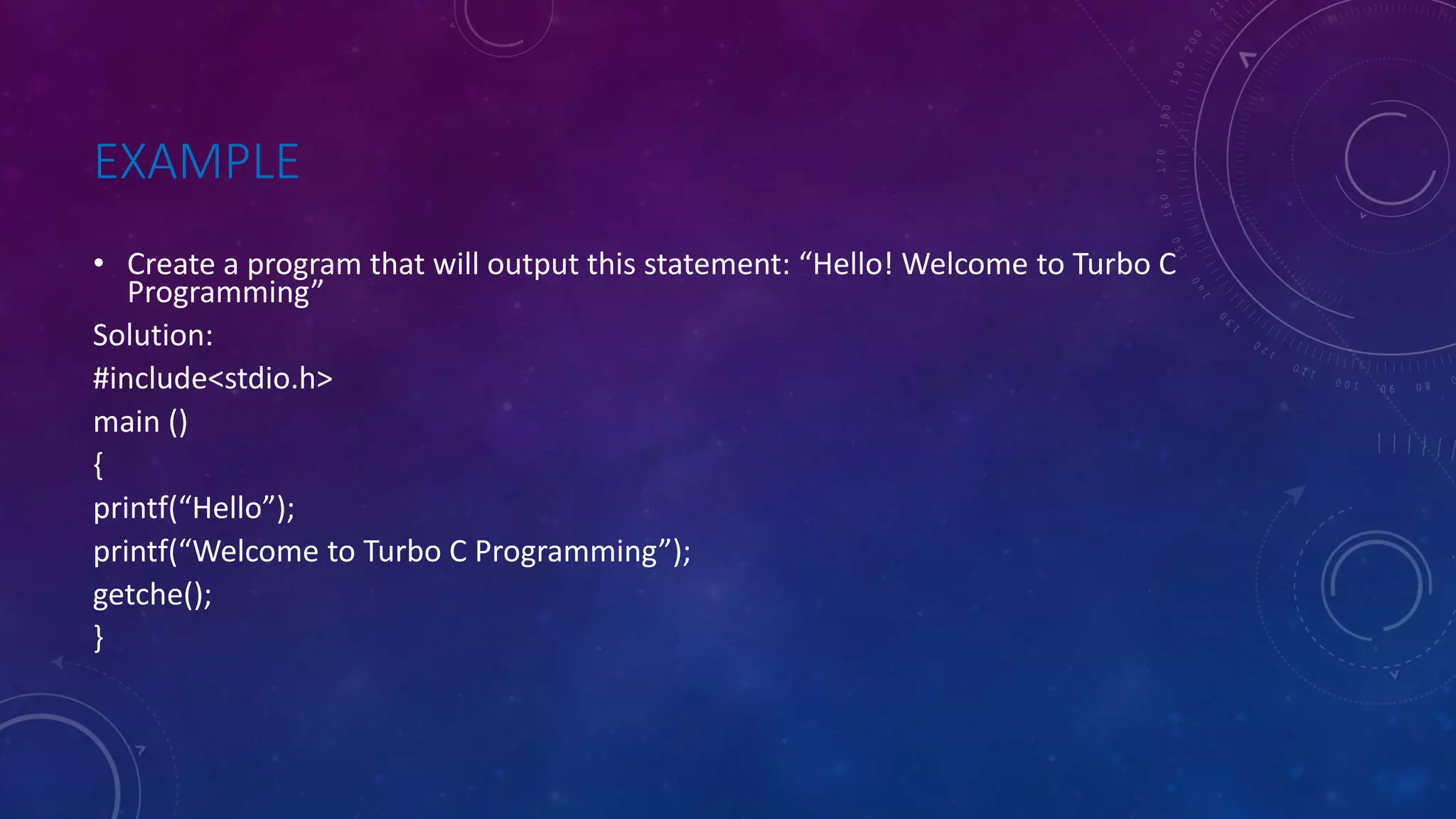 EXAMPLE • Create a program that will output this statement: “Hello! Welcome to Turbo C Programming” Solution: #include<stdio.h> main () { printf(“Hello”); printf(“Welcome to Turbo C Programming”); getche(); } 