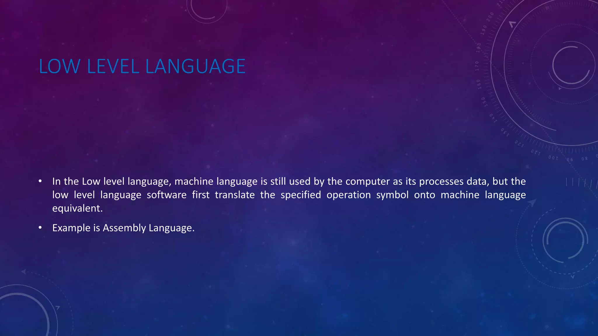 LOW LEVEL LANGUAGE • In the Low level language, machine language is still used by the computer as its processes data, but the low level language software first translate the specified operation symbol onto machine language equivalent. • Example is Assembly Language. 