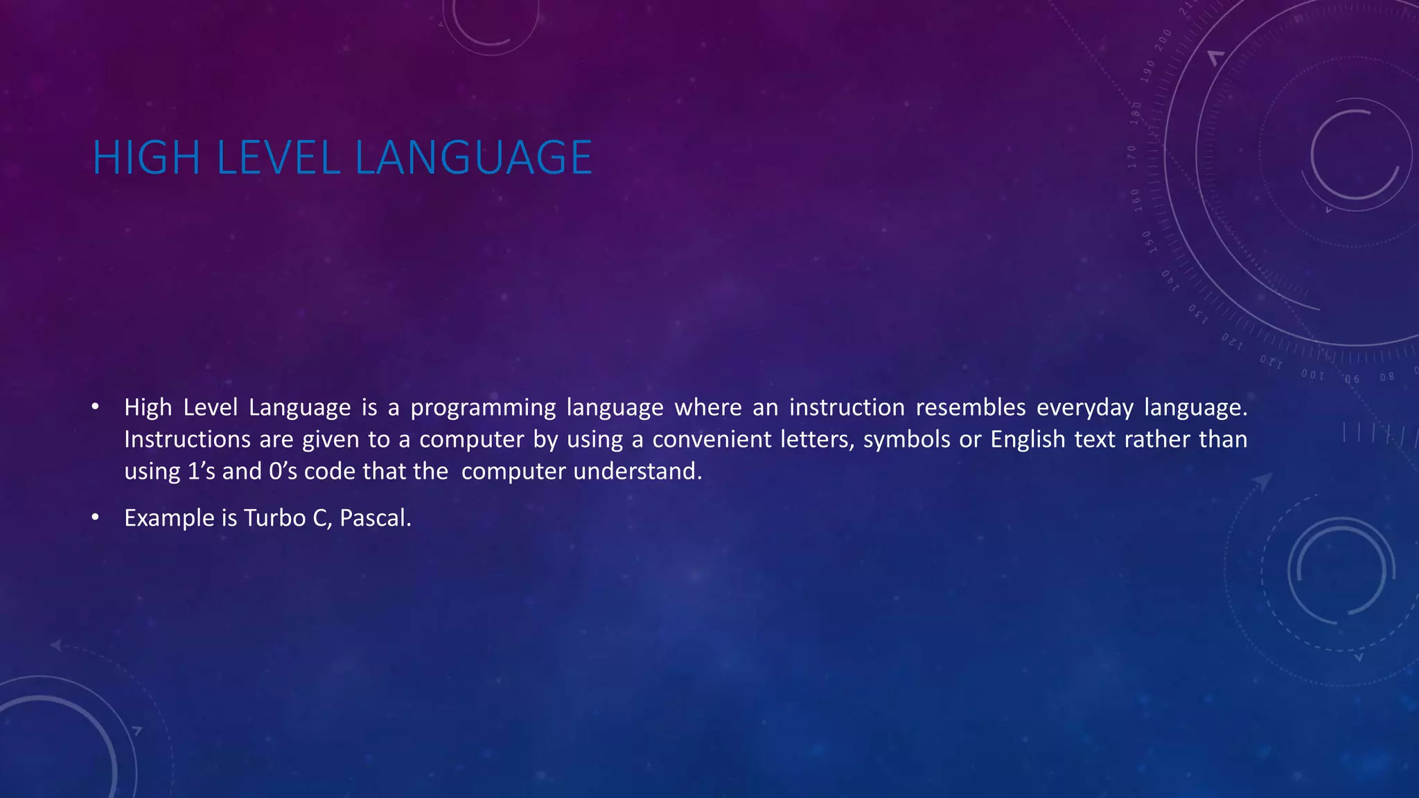 HIGH LEVEL LANGUAGE • High Level Language is a programming language where an instruction resembles everyday language. Instructions are given to a computer by using a convenient letters, symbols or English text rather than using 1’s and 0’s code that the computer understand. • Example is Turbo C, Pascal. 