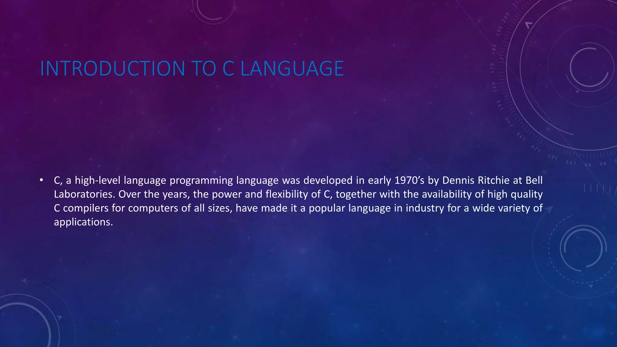 INTRODUCTION TO C LANGUAGE • C, a high-level language programming language was developed in early 1970’s by Dennis Ritchie at Bell Laboratories. Over the years, the power and flexibility of C, together with the availability of high quality C compilers for computers of all sizes, have made it a popular language in industry for a wide variety of applications. 