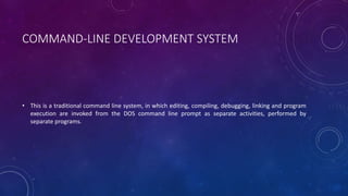 COMMAND-LINE DEVELOPMENT SYSTEM
• This is a traditional command line system, in which editing, compiling, debugging, linking and program
execution are invoked from the DOS command line prompt as separate activities, performed by
separate programs.
 