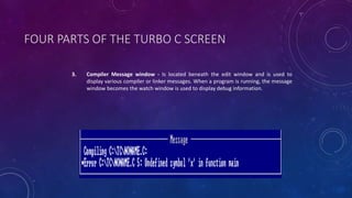 FOUR PARTS OF THE TURBO C SCREEN
3. Compiler Message window - Is located beneath the edit window and is used to
display various compiler or linker messages. When a program is running, the message
window becomes the watch window is used to display debug information.
 