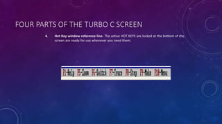 FOUR PARTS OF THE TURBO C SCREEN
4. Hot Key window reference line- The active HOT KEYS are locked at the bottom of the
screen are ready for use whenever you need them.
 