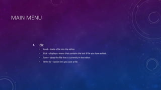 MAIN MENU
1. File
• Load – loads a file into the editor.
• Pick – displays a menu that contains the last 8 file you have edited.
• Save – saves the file that is currently in the editor.
• Write to – option lets you save a file.
 