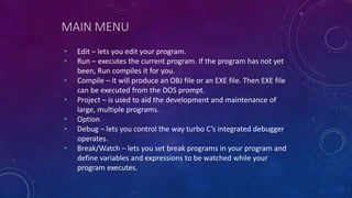 MAIN MENU
• Edit – lets you edit your program.
• Run – executes the current program. If the program has not yet
been, Run compiles it for you.
• Compile – it will produce an OBJ file or an EXE file. Then EXE file
can be executed from the DOS prompt.
• Project – is used to aid the development and maintenance of
large, multiple programs.
• Option
• Debug – lets you control the way turbo C’s integrated debugger
operates.
• Break/Watch – lets you set break programs in your program and
define variables and expressions to be watched while your
program executes.
 