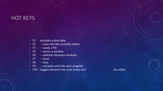 HOT KEYS
• F1 - activates online help
• F2 – saves the file currently edited
• F3 – Loads a file
• F5 – zooms a window
• F6 – switches between windows
• F7 – trace
• F8 – step
• F9 – compiles and links your program
• F10 – toggles between the main menu and the editor
 