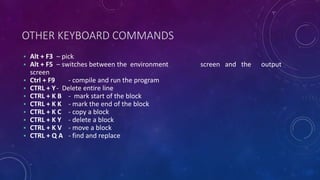 OTHER KEYBOARD COMMANDS
• Alt + F3 – pick
• Alt + F5 – switches between the environment screen and the output
screen
• Ctrl + F9 - compile and run the program
• CTRL + Y- Delete entire line
• CTRL + K B - mark start of the block
• CTRL + K K - mark the end of the block
• CTRL + K C - copy a block
• CTRL + K Y - delete a block
• CTRL + K V - move a block
• CTRL + Q A - find and replace
 
