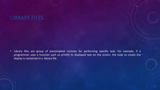 LIBRARY FILES
• Library files are group of precompiled routines for performing specific task. For example, if a
programmer uses a function such as printf() to displayed text on the screen, the code to create the
display is contained in a library file.
 