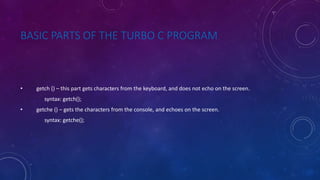 BASIC PARTS OF THE TURBO C PROGRAM
• getch () – this part gets characters from the keyboard, and does not echo on the screen.
syntax: getch();
• getche () – gets the characters from the console, and echoes on the screen.
syntax: getche();
 