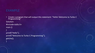 EXAMPLE
• Create a program that will output this statement: “Hello! Welcome to Turbo C
Programming”
Solution:
#include<stdio.h>
main ()
{
printf(“Hello”);
printf(“Welcome to Turbo C Programming”);
getche();
}
 