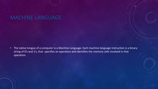 MACHINE LANGUAGE
• The native tongue of a computer is a Machine Language. Each machine language instruction is a binary
string of 0’s and 1’s, that specifies an operation and identifies the memory cells involved in that
operation.
 