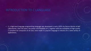 INTRODUCTION TO C LANGUAGE
• C, a high-level language programming language was developed in early 1970’s by Dennis Ritchie at Bell
Laboratories. Over the years, the power and flexibility of C, together with the availability of high quality
C compilers for computers of all sizes, have made it a popular language in industry for a wide variety of
applications.
 