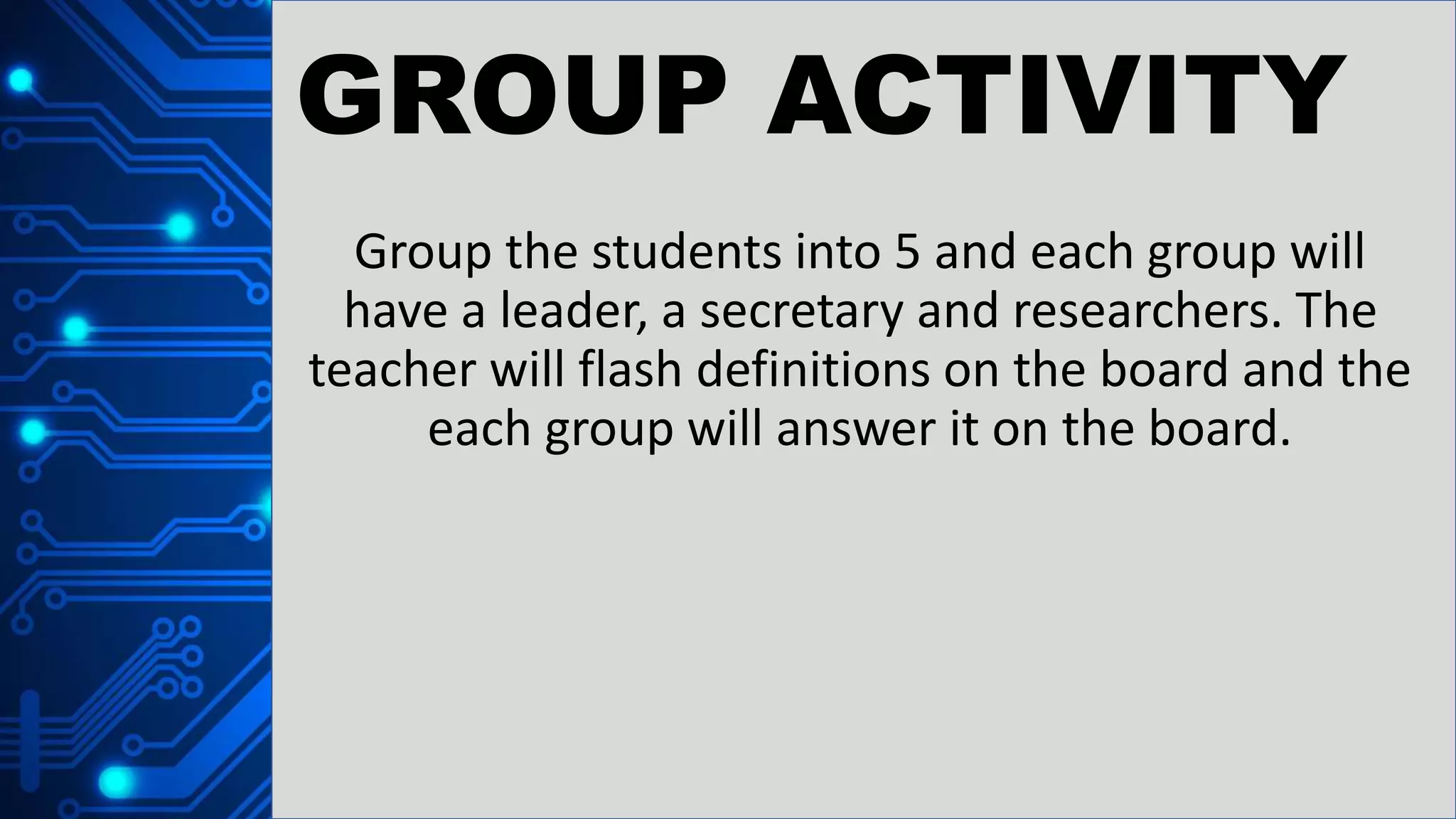 GROUP ACTIVITY
Group the students into 5 and each group will
have a leader, a secretary and researchers. The
teacher will flash definitions on the board and the
each group will answer it on the board.
 