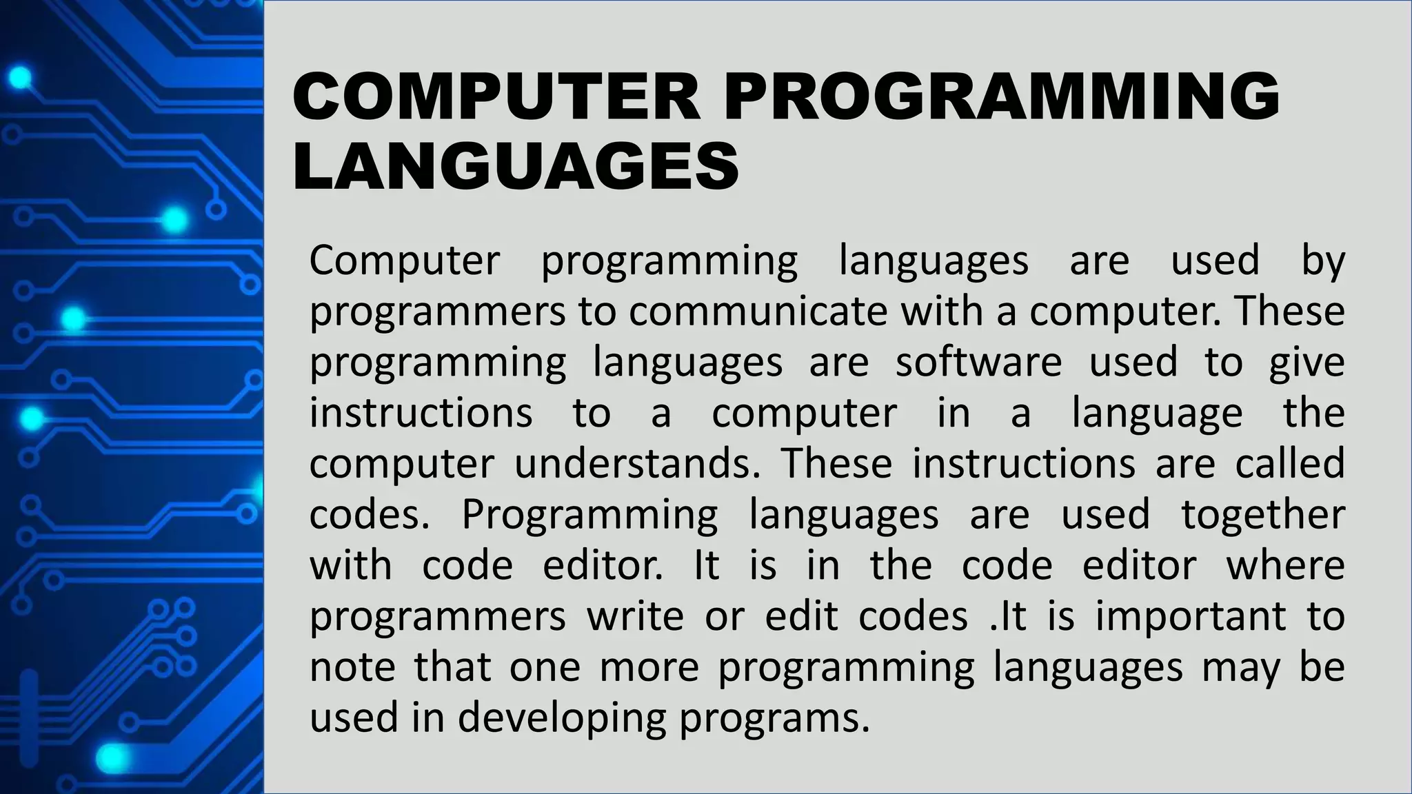 COMPUTER PROGRAMMING
LANGUAGES
Computer programming languages are used by
programmers to communicate with a computer. These
programming languages are software used to give
instructions to a computer in a language the
computer understands. These instructions are called
codes. Programming languages are used together
with code editor. It is in the code editor where
programmers write or edit codes .It is important to
note that one more programming languages may be
used in developing programs.
 