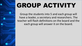 GROUP ACTIVITY
Group the students into 5 and each group will
have a leader, a secretary and researchers. The
teacher will flash definitions on the board and the
each group will answer it on the board.
 