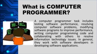 A computer programmer task includes
testing software performance, resolving
computer software problems, modifying
software programs to improve performance,
writing computer programming code and
collaborating with others to resolve
information technology issues. In general,
they work with software developers in
developing software applications.
What is COMPUTER
PROGRAMMER?
 