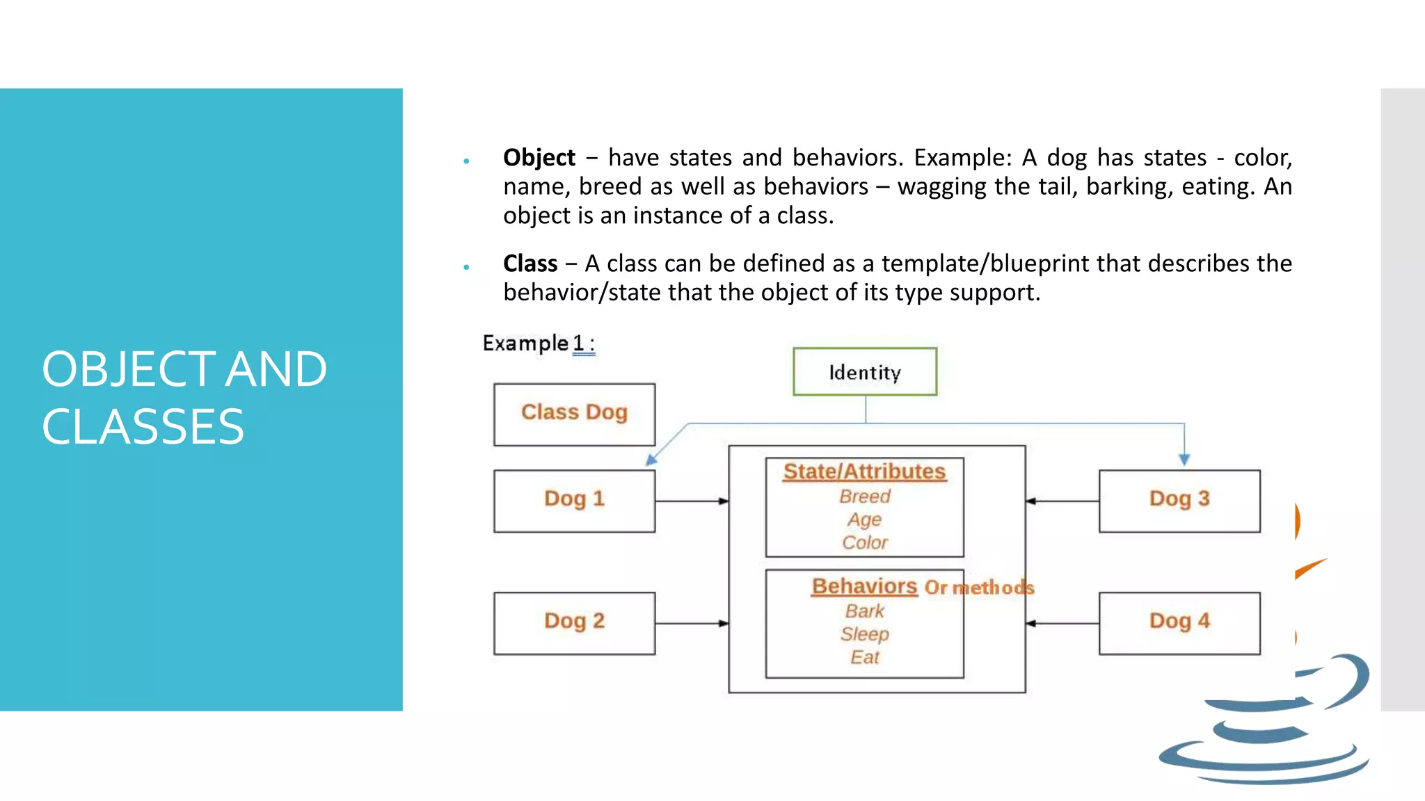 OBJECTAND CLASSES  Object − have states and behaviors. Example: A dog has states - color, name, breed as well as behaviors – wagging the tail, barking, eating. An object is an instance of a class.  Class − A class can be defined as a template/blueprint that describes the behavior/state that the object of its type support. 