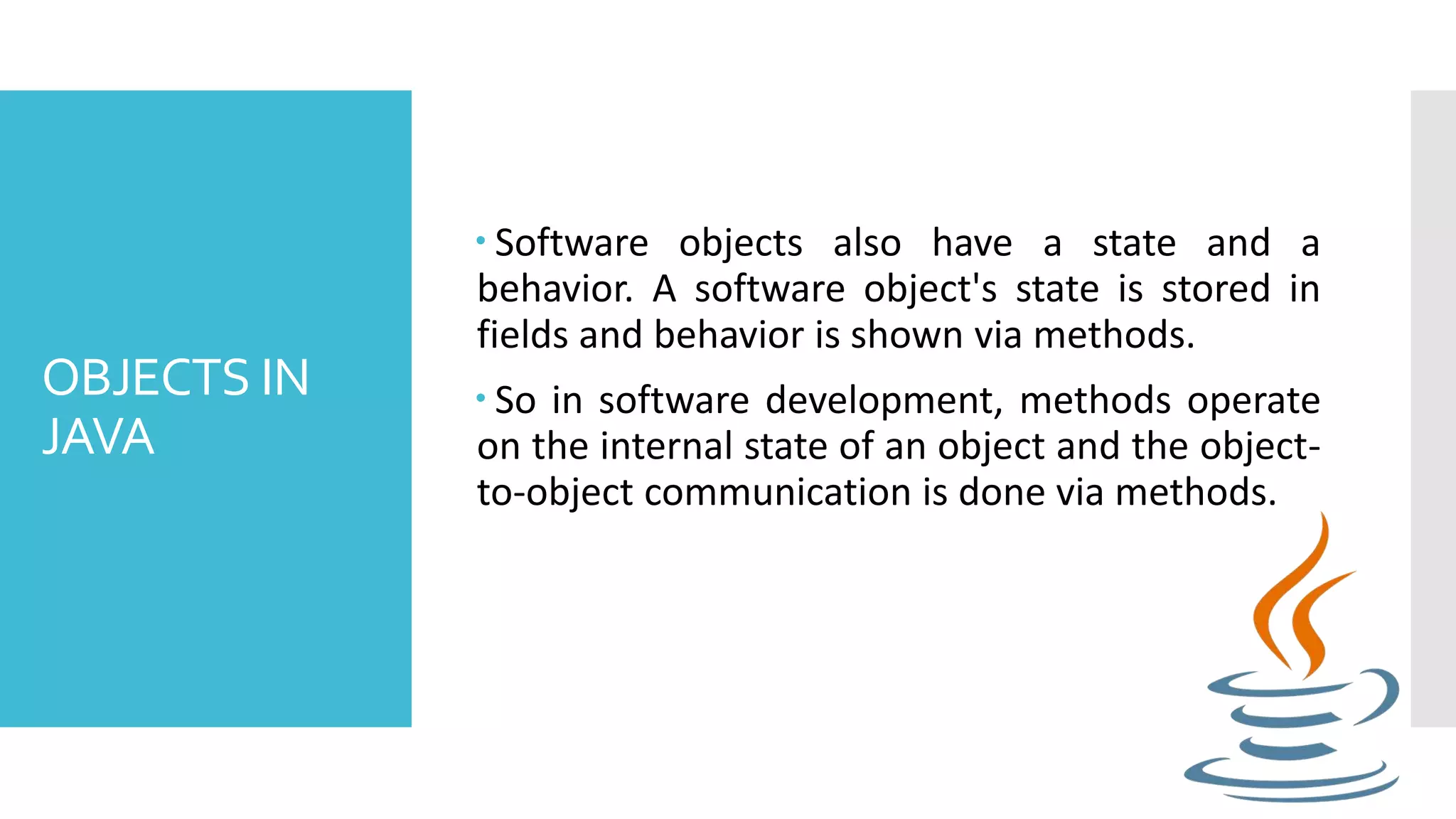OBJECTS IN JAVA  Software objects also have a state and a behavior. A software object's state is stored in fields and behavior is shown via methods.  So in software development, methods operate on the internal state of an object and the object- to-object communication is done via methods. 